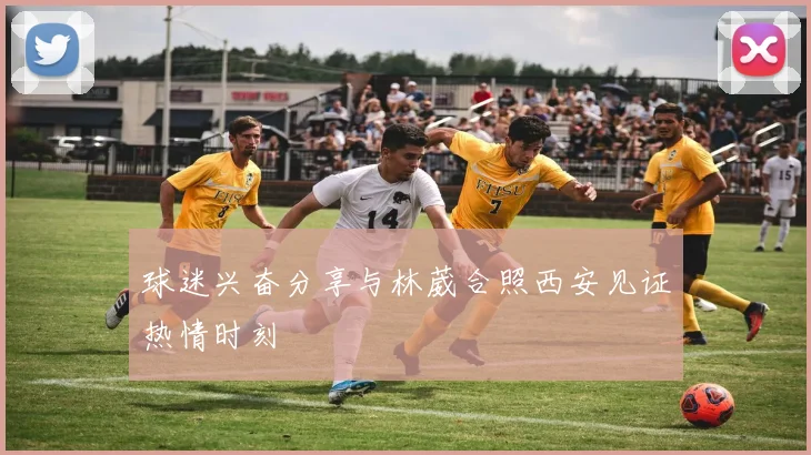球迷兴奋分享与林葳合照西安见证热情时刻