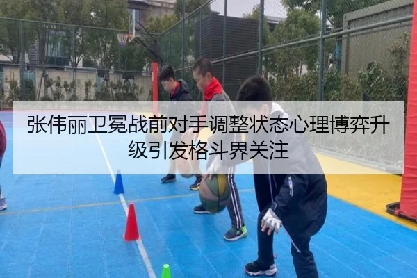 张伟丽卫冕战前对手调整状态心理博弈升级引发格斗界关注